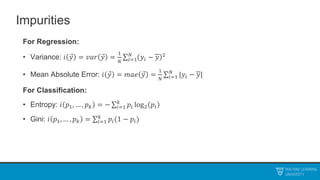 Impurities
For Regression:
• Variance: 𝑖 𝑦 = 𝑣𝑎𝑟 𝑦 =
1
𝑁 𝑖=1
𝑁
𝑦𝑖 − 𝑦 2
• Mean Absolute Error: 𝑖 𝑦 = 𝑚𝑎𝑒 𝑦 =
1
𝑁 𝑖=1
𝑁
|𝑦𝑖 − 𝑦|
For Classification:
• Entropy: 𝑖 𝑝1, … , 𝑝𝑘 = − 𝑖=1
𝑘
𝑝𝑖 log2 𝑝𝑖
• Gini: 𝑖 𝑝1, … , 𝑝𝑘 = 𝑖=1
𝑘
𝑝𝑖(1 − 𝑝𝑖)
 