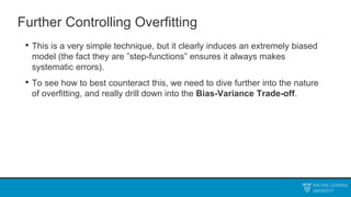 Further Controlling Overfitting
• This is a very simple technique, but it clearly induces an extremely biased
model (the fact they are ”step-functions” ensures it always makes
systematic errors).
• To see how to best counteract this, we need to dive further into the nature
of overfitting, and really drill down into the Bias-Variance Trade-off.
 