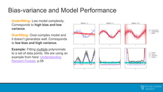 Bias-variance and Model Performance
Underfitting: Low model complexity.
Corresponds to high bias and low
variance.
Overfitting: Over-complex model and
it doesn’t generalize well. Corresponds
to low bias and high variance.
Example: Fitting multiple polynomials
to a set of data points. We are using an
example from here: Understanding
Random Forests, p.58
 