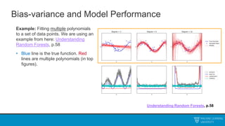 Bias-variance and Model Performance
Example: Fitting multiple polynomials
to a set of data points. We are using an
example from here: Understanding
Random Forests, p.58
• Blue line is the true function. Red
lines are multiple polynomials (in top
figures).
Understanding Random Forests, p.58
 