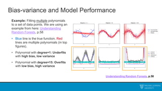 Bias-variance and Model Performance
Example: Fitting multiple polynomials
to a set of data points. We are using an
example from here: Understanding
Random Forests, p.58
• Blue line is the true function. Red
lines are multiple polynomials (in top
figures).
• Polynomial with degree=1: Underfits
with high bias, low variance
• Polynomial with degree=15: Overfits
with low bias, high variance
Understanding Random Forests, p.58
 