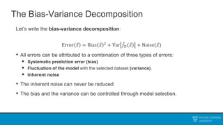 The Bias-Variance Decomposition
Let’s write the bias-variance decomposition:
Error 𝑥 = Bias 𝑥 2
+ Var 𝑓𝒟 𝑥 + Noise(𝑥)
• All errors can be attributed to a combination of three types of errors:
 Systematic prediction error (bias)
 Fluctuation of the model with the selected dataset (variance).
 Inherent noise
• The inherent noise can never be reduced
• The bias and the variance can be controlled through model selection.
 
