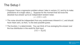 The Setup I
• Suppose I have a regression problem where I take in vectors 𝑥𝑖 and try to make
predictions of a single value 𝑦𝑖. Suppose for the moment that we know the
absolute true answer up to an independent random noise:
𝑦 = 𝑓 𝑥 + 𝜖(𝑥)
• The noise should be independent from any randomness inherent in 𝑥, and should
have mean zero, so that 𝑓 is the best possible guess.
• The function 𝑓 is deterministic. You can think of it as averaging the answer over
the true distribution in the world for that input:
𝑓 𝑥 = 𝔼[𝑦|𝑥]
 