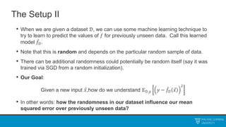 The Setup II
• When we are given a dataset 𝒟, we can use some machine learning technique to
try to learn to predict the values of 𝑓 for previously unseen data. Call this learned
model 𝑓𝒟.
• Note that this is random and depends on the particular random sample of data.
• There can be additional randomness could potentially be random itself (say it was
trained via SGD from a random initialization).
• Our Goal:
Given a new input 𝑥,how do we understand 𝔼𝒟,𝑦 𝑦 − 𝑓𝒟 𝑥
2
• In other words: how the randomness in our dataset influence our mean
squared error over previously unseen data?
 