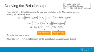 Deriving the Relationship II
Now, let 𝑓(𝑥) = 𝔼𝒟[𝑓𝒟 𝑥 ] denote the average prediction of the ML model over every
training set. We may write:
𝔼𝒟 𝑓 𝑥 − 𝑓𝒟 𝑥
2
= 𝔼𝒟 𝑓 𝑥 − 𝑓 𝑥 + 𝑓 𝑥 − 𝑓𝒟 𝑥
2
= 𝔼𝒟 𝑓 𝑥 − 𝑓 𝑥
2
+ 𝔼𝒟 𝑓 𝑥 − 𝑓𝒟 𝑥
2
+2 ⋅ 𝔼𝑦,𝒟 𝑓 𝑥 − 𝑓 𝑥 𝑓 𝑥 − 𝑓𝒟 𝑥
Thus the last term is zero.
Also note 𝑓 𝑥 − 𝑓 𝑥 is not random, so the expectation does nothing on the left.
Doesn’t depend on
the dataset
Mean zero when
averaged over 𝒟
(2)
E 𝑋 + 𝑌 = 𝐸 𝑋 + 𝐸 𝑌
E 𝑎 𝑋 = 𝑎 𝐸 𝑋 , a: Constant
E 𝑋 𝑌 = 𝐸 𝑋 𝐸 𝑌 , X and Y are indep.
 
