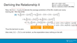 Deriving the Relationship II
Now, let 𝑓(𝑥) = 𝔼𝒟[𝑓𝒟 𝑥 ] denote the average prediction of the ML model over every
training set. We may write:
𝔼𝒟 𝑓 𝑥 − 𝑓𝒟 𝑥
2
= 𝔼𝒟 𝑓 𝑥 − 𝑓 𝑥 + 𝑓 𝑥 − 𝑓𝒟 𝑥
2
= 𝔼𝒟 𝑓 𝑥 − 𝑓 𝑥
2
+ 𝔼𝒟 𝑓 𝑥 − 𝑓𝒟 𝑥
2
+2 ⋅ 𝔼𝑦,𝒟 𝑓 𝑥 − 𝑓 𝑥 𝑓 𝑥 − 𝑓𝒟 𝑥
Thus the last term is zero.
Also note 𝑓 𝑥 − 𝑓 𝑥 is not random, so the expectation does nothing on the left.
Doesn’t depend on
the dataset
Mean zero when
averaged over 𝒟
(2)
E 𝑋 + 𝑌 = 𝐸 𝑋 + 𝐸 𝑌
E 𝑎 𝑋 = 𝑎 𝐸 𝑋 , a: Constant
E 𝑋 𝑌 = 𝐸 𝑋 𝐸 𝑌 , X and Y are indep.
2 ⋅ (𝑓 𝑥 − 𝑓 𝑥 ) ⋅ 𝔼𝒟 𝑓 𝑥 − 𝑓𝒟 𝑥
2 ⋅ (𝑓 𝑥 − 𝑓 𝑥 ) ⋅ (𝔼𝒟 𝑓 𝑥 − 𝔼𝒟 𝑓𝒟 𝑥 )
 