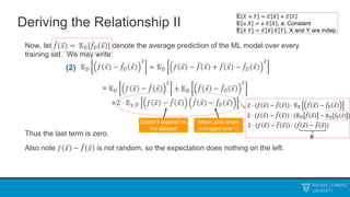 Deriving the Relationship II
Now, let 𝑓(𝑥) = 𝔼𝒟[𝑓𝒟 𝑥 ] denote the average prediction of the ML model over every
training set. We may write:
𝔼𝒟 𝑓 𝑥 − 𝑓𝒟 𝑥
2
= 𝔼𝒟 𝑓 𝑥 − 𝑓 𝑥 + 𝑓 𝑥 − 𝑓𝒟 𝑥
2
= 𝔼𝒟 𝑓 𝑥 − 𝑓 𝑥
2
+ 𝔼𝒟 𝑓 𝑥 − 𝑓𝒟 𝑥
2
+2 ⋅ 𝔼𝑦,𝒟 𝑓 𝑥 − 𝑓 𝑥 𝑓 𝑥 − 𝑓𝒟 𝑥
Thus the last term is zero.
Also note 𝑓 𝑥 − 𝑓 𝑥 is not random, so the expectation does nothing on the left.
Doesn’t depend on
the dataset
Mean zero when
averaged over 𝒟
(2)
E 𝑋 + 𝑌 = 𝐸 𝑋 + 𝐸 𝑌
E 𝑎 𝑋 = 𝑎 𝐸 𝑋 , a: Constant
E 𝑋 𝑌 = 𝐸 𝑋 𝐸 𝑌 , X and Y are indep.
2 ⋅ (𝑓 𝑥 − 𝑓 𝑥 ) ⋅ 𝔼𝒟 𝑓 𝑥 − 𝑓𝒟 𝑥
2 ⋅ (𝑓 𝑥 − 𝑓 𝑥 ) ⋅ (𝑓 𝑥 − 𝑓 𝑥 )
2 ⋅ (𝑓 𝑥 − 𝑓 𝑥 ) ⋅ (𝔼𝒟 𝑓 𝑥 − 𝔼𝒟 𝑓𝒟 𝑥 )
𝟎
 