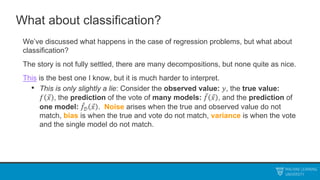 What about classification?
We’ve discussed what happens in the case of regression problems, but what about
classification?
The story is not fully settled, there are many decompositions, but none quite as nice.
This is the best one I know, but it is much harder to interpret.
• This is only slightly a lie: Consider the observed value: 𝑦, the true value:
𝑓 𝑥 , the prediction of the vote of many models: 𝑓 𝑥 , and the prediction of
one model: 𝑓𝒟 𝑥 . Noise arises when the true and observed value do not
match, bias is when the true and vote do not match, variance is when the vote
and the single model do not match.
 