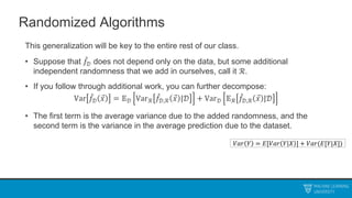 Randomized Algorithms
This generalization will be key to the entire rest of our class.
• Suppose that 𝑓𝒟 does not depend only on the data, but some additional
independent randomness that we add in ourselves, call it ℛ.
• If you follow through additional work, you can further decompose:
Var 𝑓𝒟 𝑥 = 𝔼𝒟 Varℛ 𝑓𝒟,ℛ 𝑥 |𝒟 + Var𝒟 𝔼ℛ 𝑓𝒟,ℛ 𝑥 |𝒟
• The first term is the average variance due to the added randomness, and the
second term is the variance in the average prediction due to the dataset.
𝑉𝑎𝑟 𝑌 = 𝐸[𝑉𝑎𝑟 𝑌 𝑋 ] + 𝑉𝑎𝑟(𝐸[𝑌|𝑋])
 