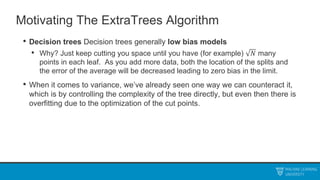 Motivating The ExtraTrees Algorithm
• Decision trees Decision trees generally low bias models
• Why? Just keep cutting you space until you have (for example) 𝑁 many
points in each leaf. As you add more data, both the location of the splits and
the error of the average will be decreased leading to zero bias in the limit.
• When it comes to variance, we’ve already seen one way we can counteract it,
which is by controlling the complexity of the tree directly, but even then there is
overfitting due to the optimization of the cut points.
 