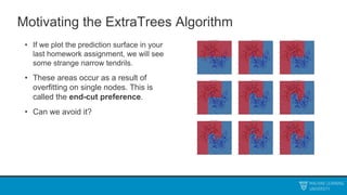 Motivating the ExtraTrees Algorithm
• If we plot the prediction surface in your
last homework assignment, we will see
some strange narrow tendrils.
• These areas occur as a result of
overfitting on single nodes. This is
called the end-cut preference.
• Can we avoid it?
 
