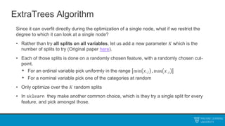 ExtraTrees Algorithm
Since it can overfit directly during the optimization of a single node, what if we restrict the
degree to which it can look at a single node?
• Rather than try all splits on all variables, let us add a new parameter 𝐾 which is the
number of splits to try (Original paper here).
• Each of those splits is done on a randomly chosen feature, with a randomly chosen cut-
point.
• For an ordinal variable pick uniformly in the range min 𝑥⋅,𝑖 , max 𝑥⋅,𝑖
• For a nominal variable pick one of the categories at random
• Only optimize over the 𝐾 random splits
• In sklearn they make another common choice, which is they try a single split for every
feature, and pick amongst those.
 