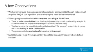 A few Observations
• We have improved the computational complexity somewhat (although not as much
as you’d like) of our algorithm since fewer splits need to be considered.
• When going from standard decision tree to a single ExtraTree:
• There is an increase in bias for a fixed depth (Indeed, the models produced by a depth 10
ExtraTree were still simpler than the depth 5 standard decision tree)
• Total variance of the tree didn’t really get better either! We shouldn’t expect it to, since we
are in fact adding in more randomness.
• The problem with the end-cut preference is a bit improved.
• Multiple ExtraTrees: Averaging many trees lead to a vastly improved prediction
surface!
 