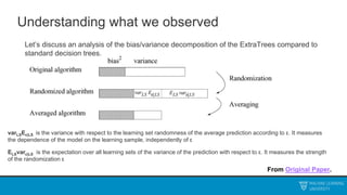 Understanding what we observed
Let’s discuss an analysis of the bias/variance decomposition of the ExtraTrees compared to
standard decision trees.
From Original Paper.
varLSEε|LS is the variance with respect to the learning set randomness of the average prediction according to ε. It measures
the dependence of the model on the learning sample, independently of ε
ELSvarε|LS is the expectation over all learning sets of the variance of the prediction with respect to ε. It measures the strength
of the randomization ε
 