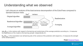 Understanding what we observed
Let’s discuss an analysis of the bias/variance decomposition of the ExtraTrees compared to
standard decision trees.
From Original Paper.
varLSEε|LS is the variance with respect to the learning set randomness of the average prediction according to ε. It measures
the dependence of the model on the learning sample, independently of ε
ELSvarε|LS is the expectation over all learning sets of the variance of the prediction with respect to ε. It measures the strength
of the randomization ε
Var due to
dataset fluct.
Var due to added
randomness.
 