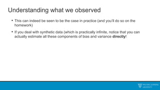 Understanding what we observed
• This can indeed be seen to be the case in practice (and you’ll do so on the
homework)
• If you deal with synthetic data (which is practically infinite, notice that you can
actually estimate all these components of bias and variance directly!
 