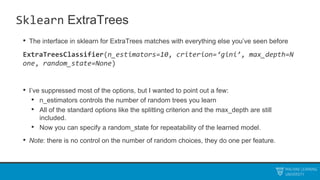 Sklearn ExtraTrees
• The interface in sklearn for ExtraTrees matches with everything else you’ve seen before
ExtraTreesClassifier(n_estimators=10, criterion=‘gini’, max_depth=N
one, random_state=None)
• I’ve suppressed most of the options, but I wanted to point out a few:
• n_estimators controls the number of random trees you learn
• All of the standard options like the splitting criterion and the max_depth are still
included.
• Now you can specify a random_state for repeatability of the learned model.
• Note: there is no control on the number of random choices, they do one per feature.
 