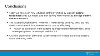 Conclusions
• Today we have seen how to further control overfitting by explicitly adding
randomness into our model, and then training many models to average out the
new randomness.
• This is a bit counterintuitive! However, it makes sense once you think, the new
randomness forces it to not memorize the data as effectively.
• This can be even taken to the extreme to produce totally random trees, ones
where you get one random split and that’s it!
• A careful examination of the bias-variance trade-off reveals that this is indeed a
reasonable thing to do.
 