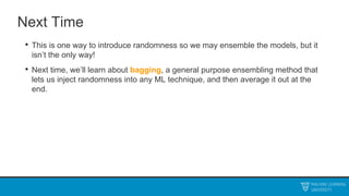 Next Time
• This is one way to introduce randomness so we may ensemble the models, but it
isn’t the only way!
• Next time, we’ll learn about bagging, a general purpose ensembling method that
lets us inject randomness into any ML technique, and then average it out at the
end.
 