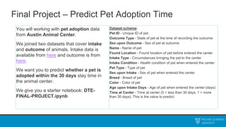 Final Project – Predict Pet Adoption Time
You will working with pet adoption data
from Austin Animal Center.
We joined two datasets that cover intake
and outcome of animals. Intake data is
available from here and outcome is from
here.
We want you to predict whether a pet is
adopted within the 30 days stay time in
the animal center.
We give you a starter notebook: DTE-
FINAL-PROJECT.ipynb
Dataset schema:
Pet ID - Unique ID of pet
Outcome Type - State of pet at the time of recording the outcome
Sex upon Outcome - Sex of pet at outcome
Name - Name of pet
Found Location - Found location of pet before entered the center
Intake Type - Circumstances bringing the pet to the center
Intake Condition - Health condition of pet when entered the center
Pet Type - Type of pet
Sex upon Intake - Sex of pet when entered the center
Breed - Breed of pet
Color - Color of pet
Age upon Intake Days - Age of pet when entered the center (days)
Time at Center - Time at center (0 = less than 30 days; 1 = more
than 30 days). This is the value to predict.
 