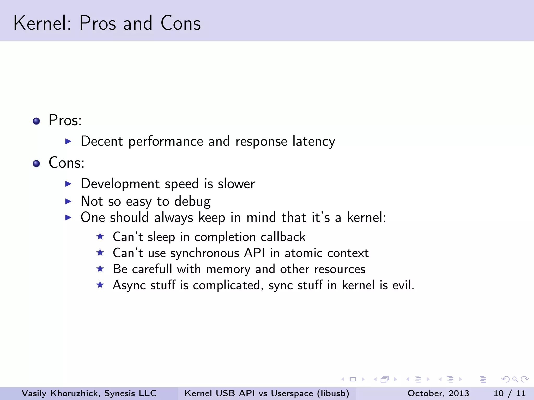 Kernel: Pros and Cons

Pros:
Decent performance and response latency

Cons:
Development speed is slower
Not so easy to debug
One should always keep in mind that it’s a kernel:
Can’t sleep in completion callback
Can’t use synchronous API in atomic context
Be carefull with memory and other resources
Async stuﬀ is complicated, sync stuﬀ in kernel is evil.

Vasily Khoruzhick, Synesis LLC

Kernel USB API vs Userspace (libusb)

October, 2013

10 / 11

 