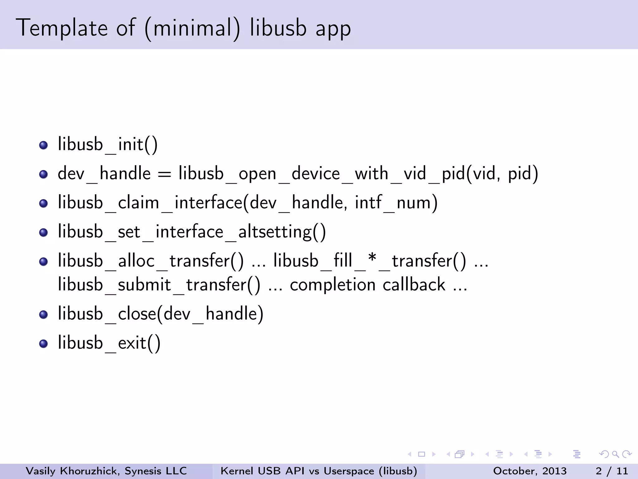 Template of (minimal) libusb app

libusb_init()
dev_handle = libusb_open_device_with_vid_pid(vid, pid)
libusb_claim_interface(dev_handle, intf_num)
libusb_set_interface_altsetting()
libusb_alloc_transfer() ... libusb_ﬁll_*_transfer() ...
libusb_submit_transfer() ... completion callback ...
libusb_close(dev_handle)
libusb_exit()

Vasily Khoruzhick, Synesis LLC

Kernel USB API vs Userspace (libusb)

October, 2013

2 / 11

 