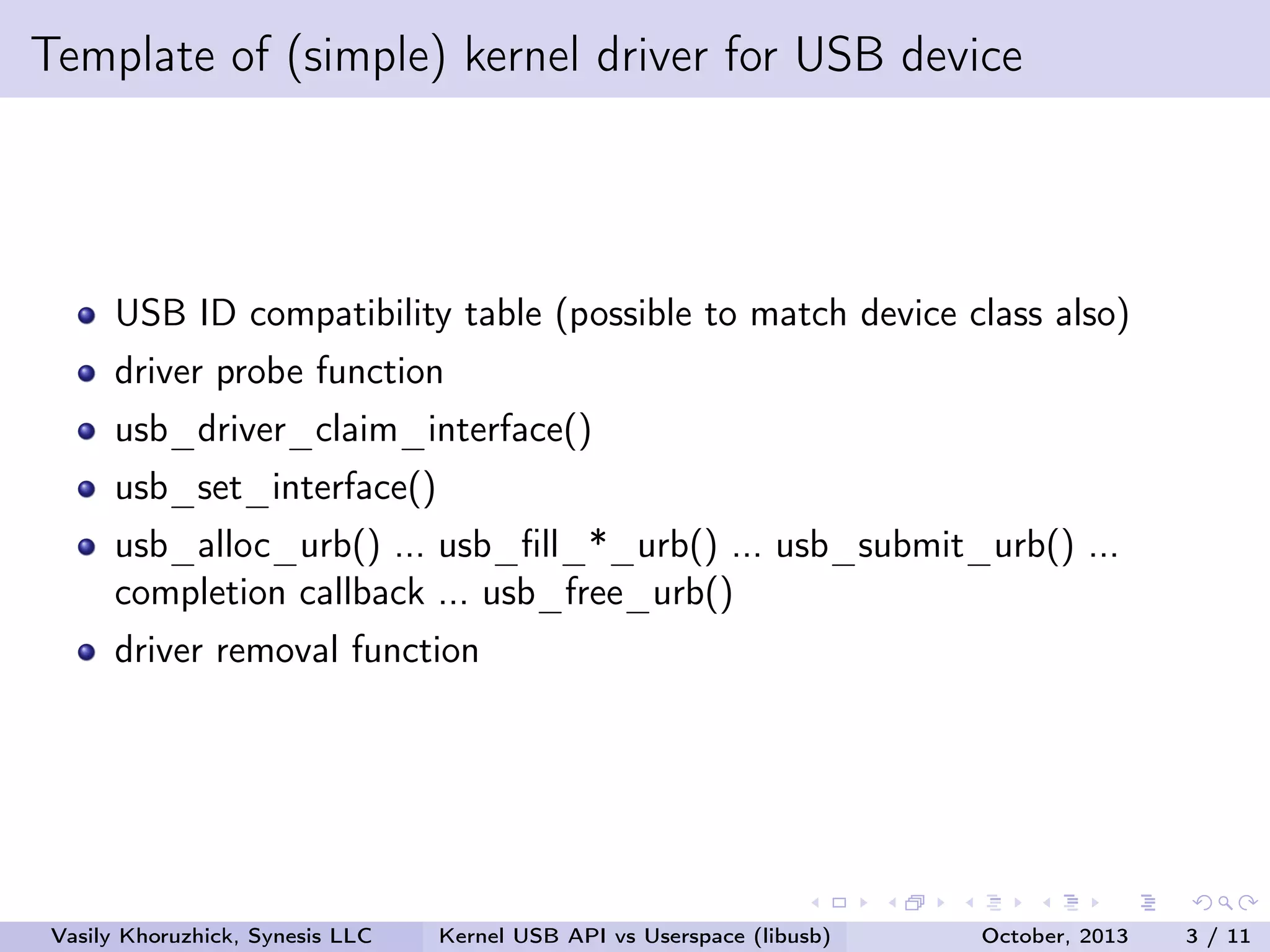 Template of (simple) kernel driver for USB device

USB ID compatibility table (possible to match device class also)
driver probe function
usb_driver_claim_interface()
usb_set_interface()
usb_alloc_urb() ... usb_ﬁll_*_urb() ... usb_submit_urb() ...
completion callback ... usb_free_urb()
driver removal function

Vasily Khoruzhick, Synesis LLC

Kernel USB API vs Userspace (libusb)

October, 2013

3 / 11

 