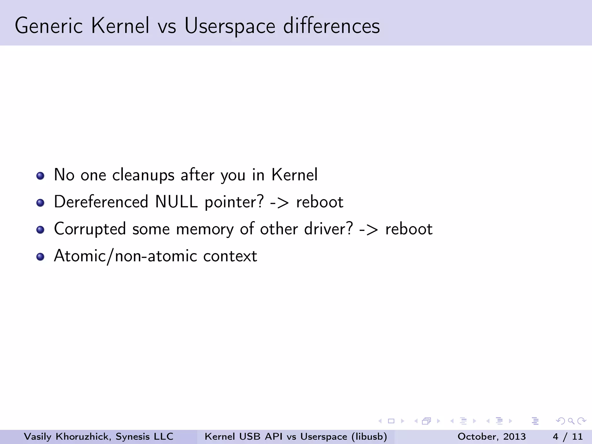 Generic Kernel vs Userspace diﬀerences

No one cleanups after you in Kernel
Dereferenced NULL pointer? -> reboot
Corrupted some memory of other driver? -> reboot
Atomic/non-atomic context

Vasily Khoruzhick, Synesis LLC

Kernel USB API vs Userspace (libusb)

October, 2013

4 / 11

 