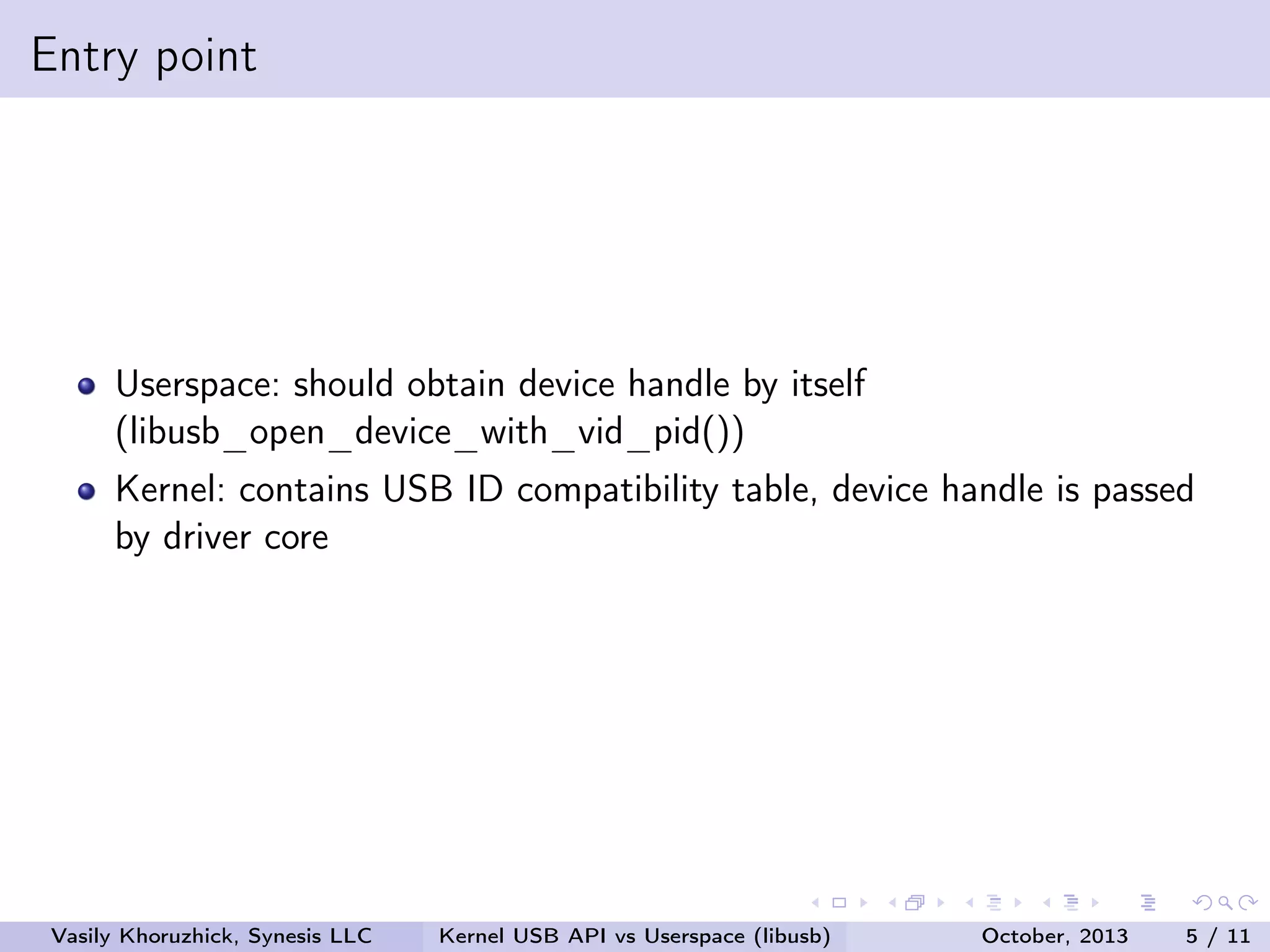 Entry point

Userspace: should obtain device handle by itself
(libusb_open_device_with_vid_pid())
Kernel: contains USB ID compatibility table, device handle is passed
by driver core

Vasily Khoruzhick, Synesis LLC

Kernel USB API vs Userspace (libusb)

October, 2013

5 / 11

 