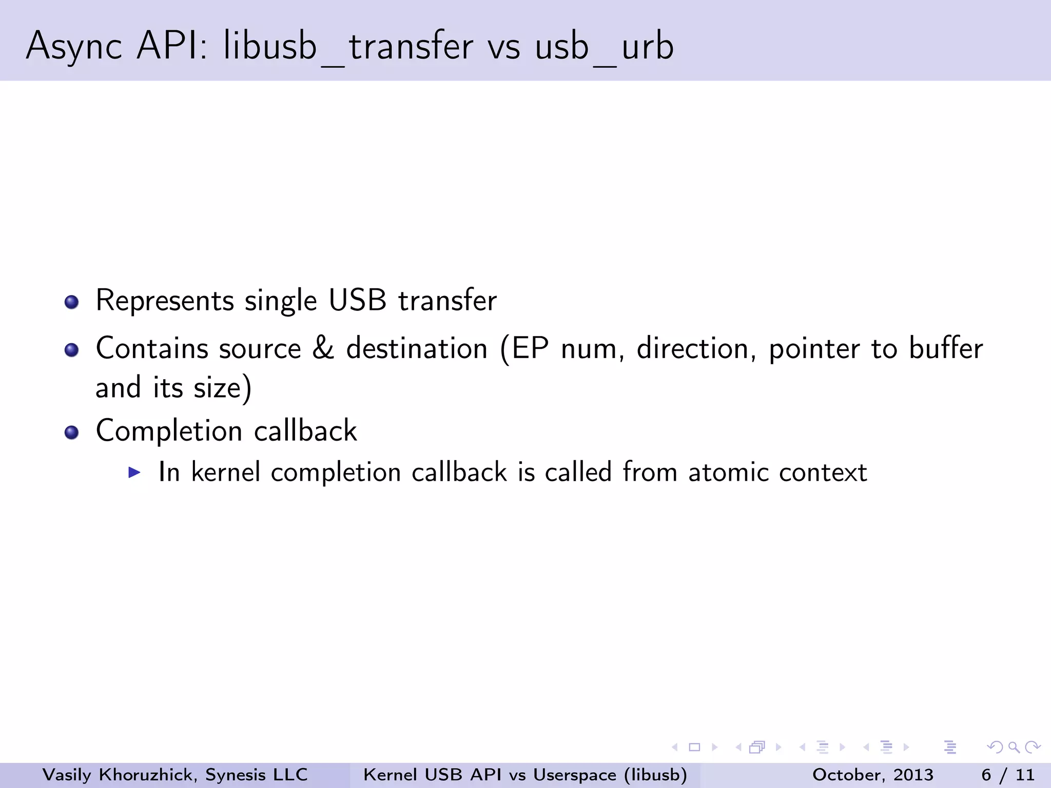 Async API: libusb_transfer vs usb_urb

Represents single USB transfer
Contains source & destination (EP num, direction, pointer to buﬀer
and its size)
Completion callback
In kernel completion callback is called from atomic context

Vasily Khoruzhick, Synesis LLC

Kernel USB API vs Userspace (libusb)

October, 2013

6 / 11

 