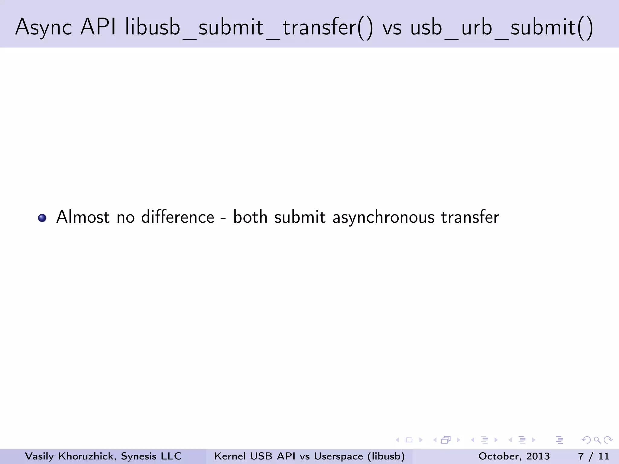 Async API libusb_submit_transfer() vs usb_urb_submit()

Almost no diﬀerence - both submit asynchronous transfer

Vasily Khoruzhick, Synesis LLC

Kernel USB API vs Userspace (libusb)

October, 2013

7 / 11

 