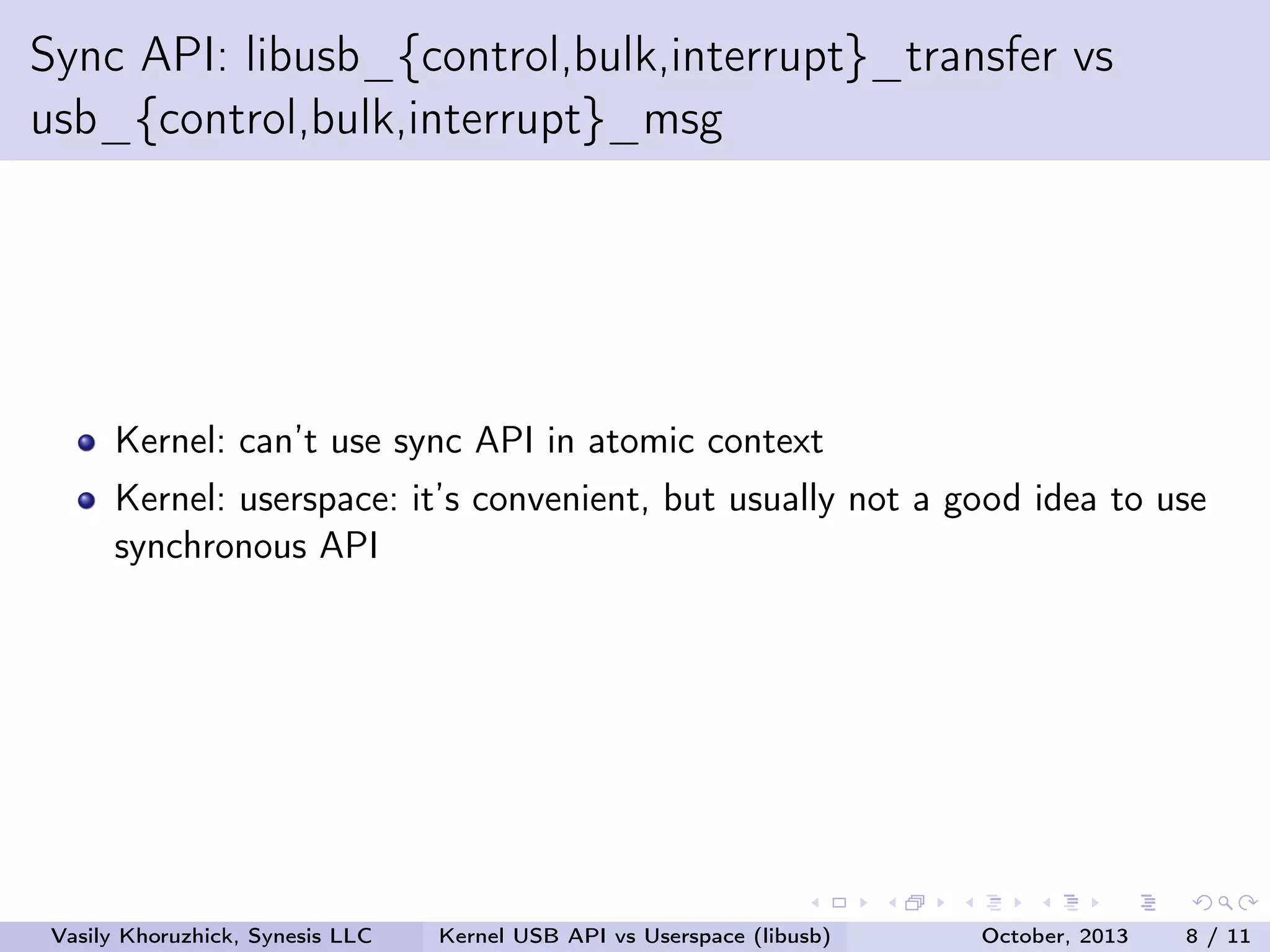Sync API: libusb_{control,bulk,interrupt}_transfer vs
usb_{control,bulk,interrupt}_msg

Kernel: can’t use sync API in atomic context
Kernel: userspace: it’s convenient, but usually not a good idea to use
synchronous API

Vasily Khoruzhick, Synesis LLC

Kernel USB API vs Userspace (libusb)

October, 2013

8 / 11

 