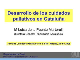 Desarrollo de los cuidados paliativos en Cataluña M Luisa de la Puente Martorell Directora General Planificació i Avaluació Jornada Cuidados Paliativos en el SNS. Madrid, 20 dic 2005 Departament de Salut Direcció General de Planificació i Avaluació 