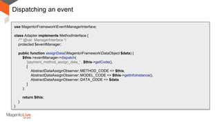 Dispatching an event
use MagentoFrameworkEventManagerInterface;
class Adapter implements MethodInterface {
/** @var ManagerInterface */
protected $eventManager;
public function assignData(MagentoFrameworkDataObject $data) {
$this->eventManager->dispatch(
'payment_method_assign_data_' . $this->getCode(),
[
AbstractDataAssignObserver::METHOD_CODE => $this,
AbstractDataAssignObserver::MODEL_CODE => $this->getInfoInstance(),
AbstractDataAssignObserver::DATA_CODE => $data
]
);
return $this;
}
}
 