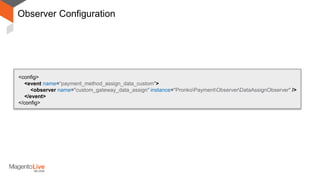Observer Configuration
<config>
<event name=“payment_method_assign_data_custom">
<observer name="custom_gateway_data_assign" instance="PronkoPaymentObserverDataAssignObserver" />
</event>
</config>
File: PronkoPaymentetcevents.xml
 