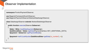 Observer Implementation
namespace PronkoPaymentObserver;
use MagentoFrameworkEventObserver;
use MagentoPaymentObserverAbstractDataAssignObserver;
class DataAssignObserver extends AbstractDataAssignObserver
{
public function execute(Observer $observer)
{
$data = $this->readDataArgument($observer);
$additionalData = $data->getData(PaymentInterface::KEY_ADDITIONAL_DATA);
$payment = $observer->getPaymentModel();
$payment->setCcLast4(substr($additionalData->getData('cc_number'), -4));
}
}
 