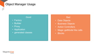 Object Manager Usage
Good
• Factory
• Builder
• Proxy
• Application
• generated classes
Bad
• Data Objects
• Business Objects
• Action Controllers
• Mage::getModel like calls
• Blocks
 