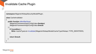 Invalidate Cache Plugin
After
Around
namespace MagentoWebapiSecurityModelPlugin;
class CacheInvalidator
{
public function afterAfterSave(
MagentoFrameworkAppConfigValue $subject,
MagentoFrameworkAppConfigValue $result
) {
if (condition) {
$this->cacheTypeList->invalidate(MagentoWebapiModelCacheTypeWebapi::TYPE_IDENTIFIER);
}
return $result;
}
}
 