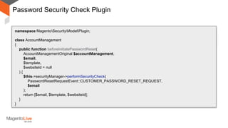 Password Security Check Plugin
After
Around
namespace MagentoSecurityModelPlugin;
class AccountManagement
{
public function beforeInitiatePasswordReset(
AccountManagementOriginal $accountManagement,
$email,
$template,
$websiteId = null
) {
$this->securityManager->performSecurityCheck(
PasswordResetRequestEvent::CUSTOMER_PASSWORD_RESET_REQUEST,
$email
);
return [$email, $template, $websiteId];
}
}
 