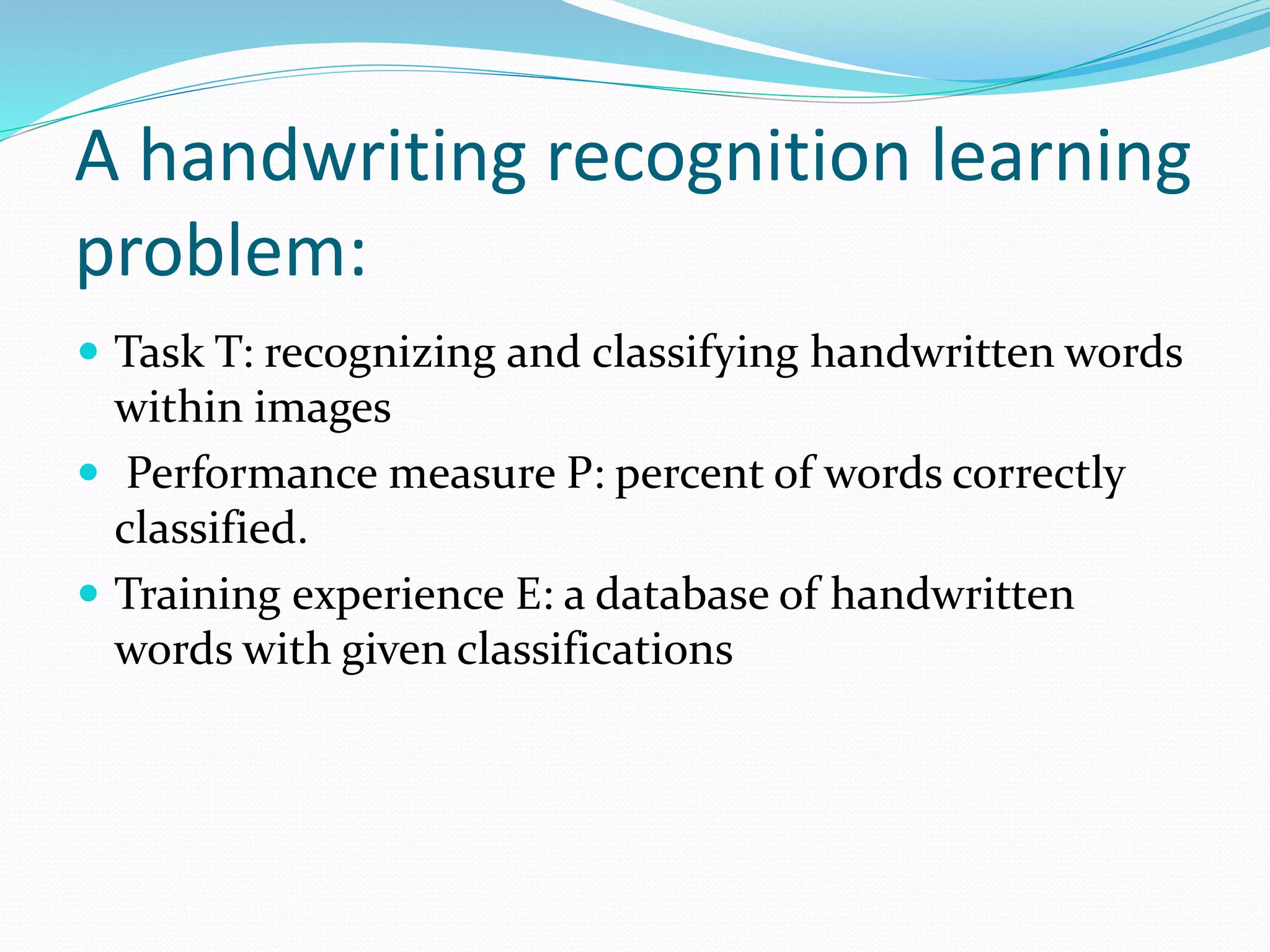 A handwriting recognition learning
problem:
 Task T: recognizing and classifying handwritten words
within images
 Performance measure P: percent of words correctly
classified.
 Training experience E: a database of handwritten
words with given classifications
 