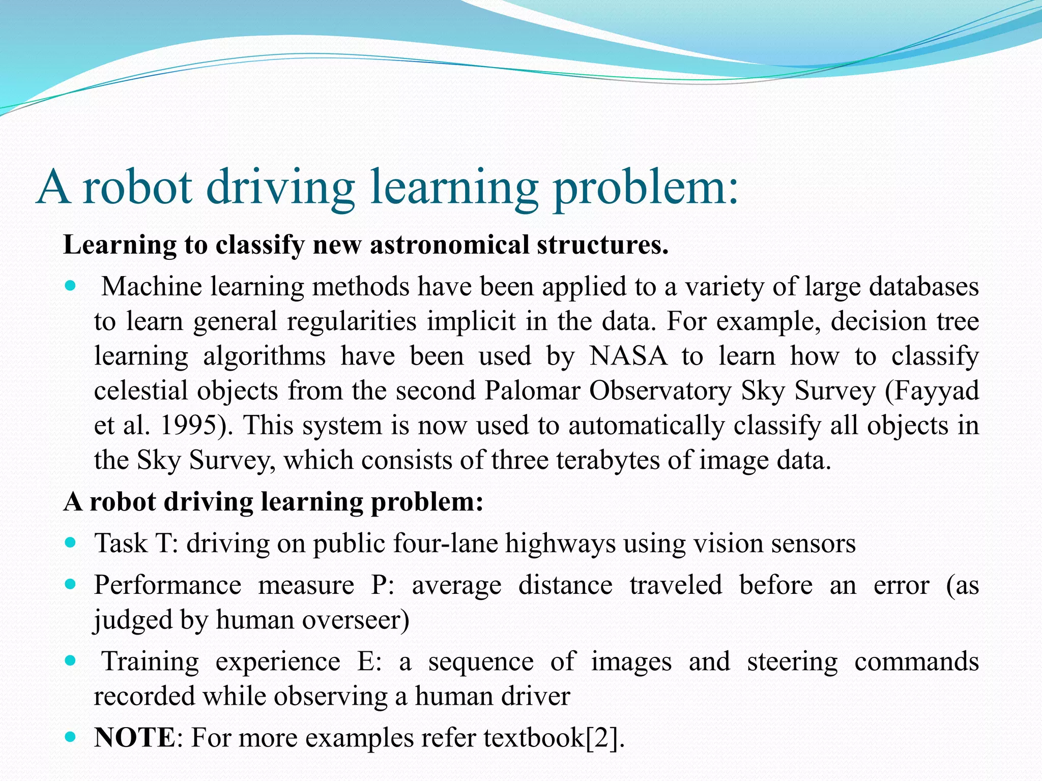 A robot driving learning problem:
Learning to classify new astronomical structures.
 Machine learning methods have been applied to a variety of large databases
to learn general regularities implicit in the data. For example, decision tree
learning algorithms have been used by NASA to learn how to classify
celestial objects from the second Palomar Observatory Sky Survey (Fayyad
et al. 1995). This system is now used to automatically classify all objects in
the Sky Survey, which consists of three terabytes of image data.
A robot driving learning problem:
 Task T: driving on public four-lane highways using vision sensors
 Performance measure P: average distance traveled before an error (as
judged by human overseer)
 Training experience E: a sequence of images and steering commands
recorded while observing a human driver
 NOTE: For more examples refer textbook[2].
 