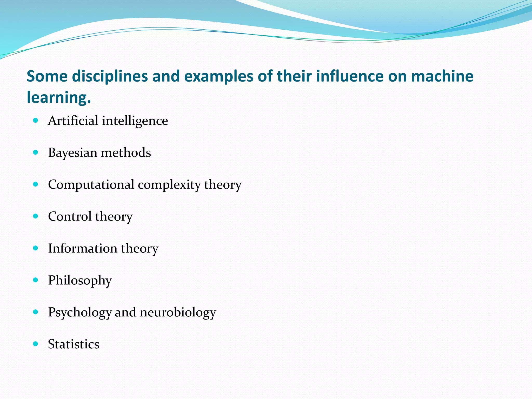Some disciplines and examples of their influence on machine
learning.
 Artificial intelligence
 Bayesian methods
 Computational complexity theory
 Control theory
 Information theory
 Philosophy
 Psychology and neurobiology
 Statistics
 