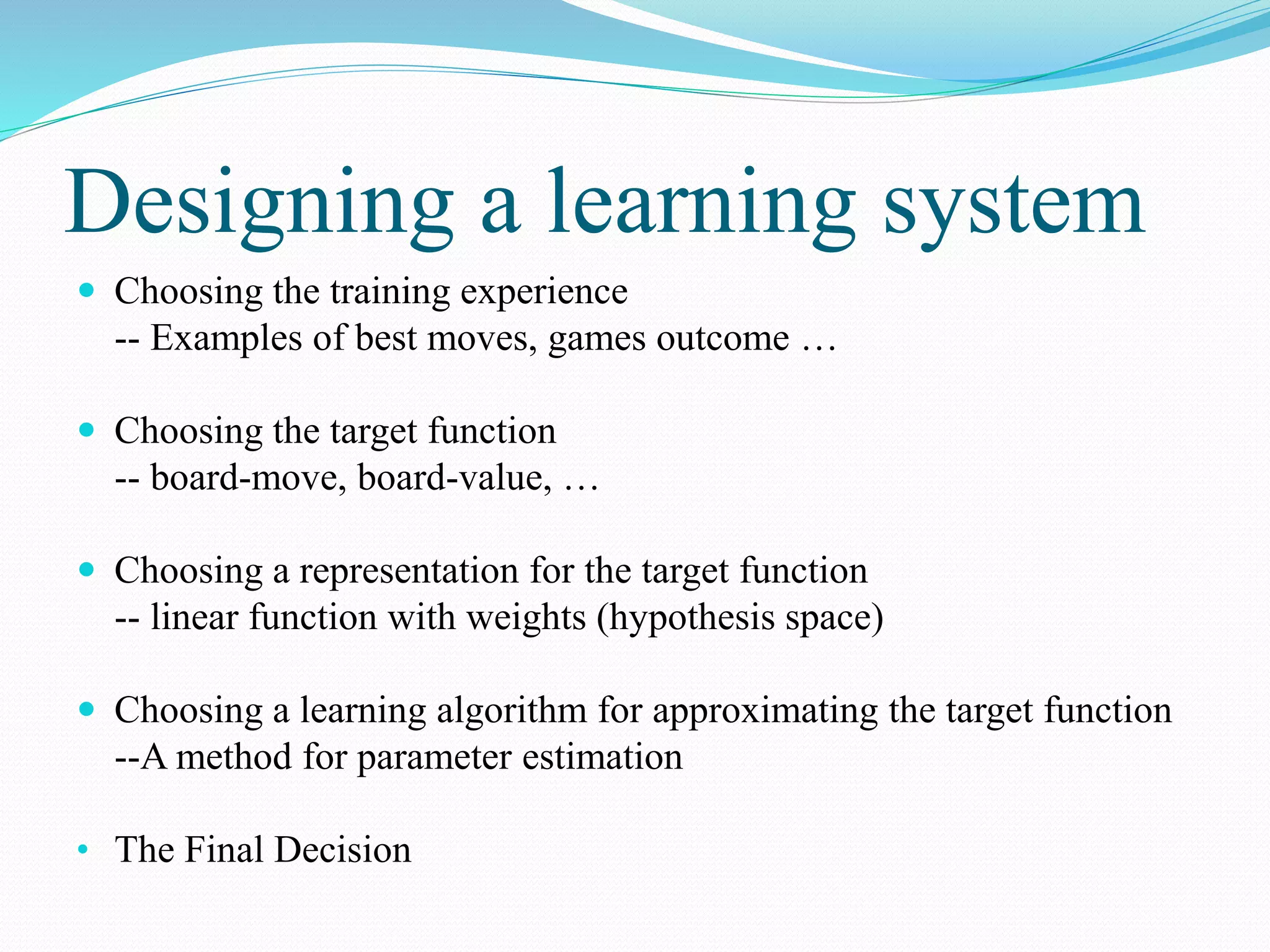 Designing a learning system
 Choosing the training experience
-- Examples of best moves, games outcome …
 Choosing the target function
-- board-move, board-value, …
 Choosing a representation for the target function
-- linear function with weights (hypothesis space)
 Choosing a learning algorithm for approximating the target function
--A method for parameter estimation
• The Final Decision
 