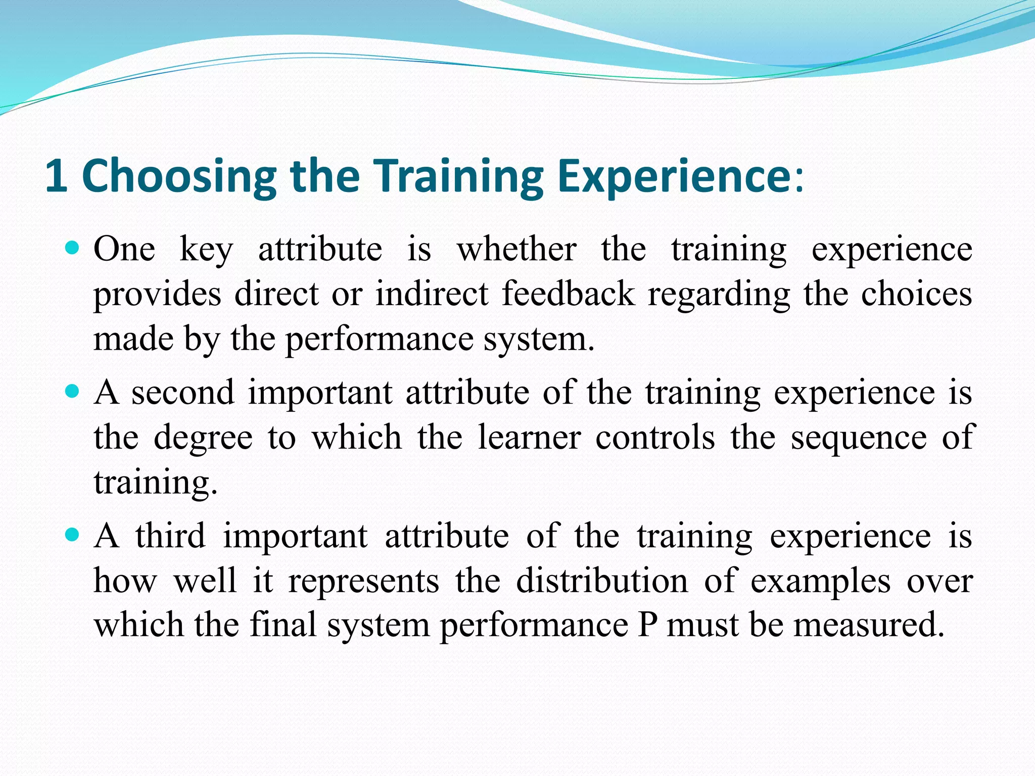 1 Choosing the Training Experience:
 One key attribute is whether the training experience
provides direct or indirect feedback regarding the choices
made by the performance system.
 A second important attribute of the training experience is
the degree to which the learner controls the sequence of
training.
 A third important attribute of the training experience is
how well it represents the distribution of examples over
which the final system performance P must be measured.
 