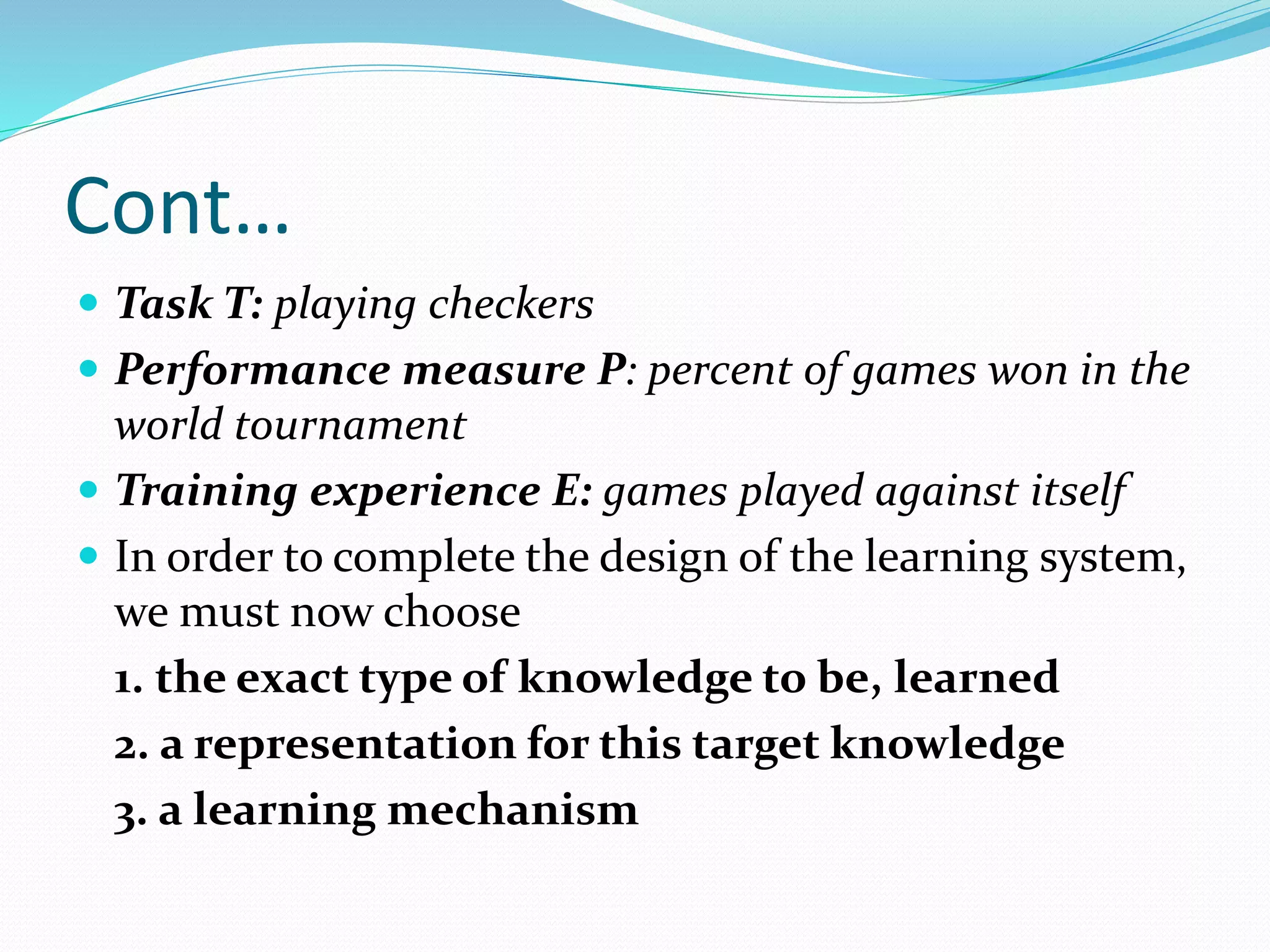 Cont…
 Task T: playing checkers
 Performance measure P: percent of games won in the
world tournament
 Training experience E: games played against itself
 In order to complete the design of the learning system,
we must now choose
1. the exact type of knowledge to be, learned
2. a representation for this target knowledge
3. a learning mechanism
 