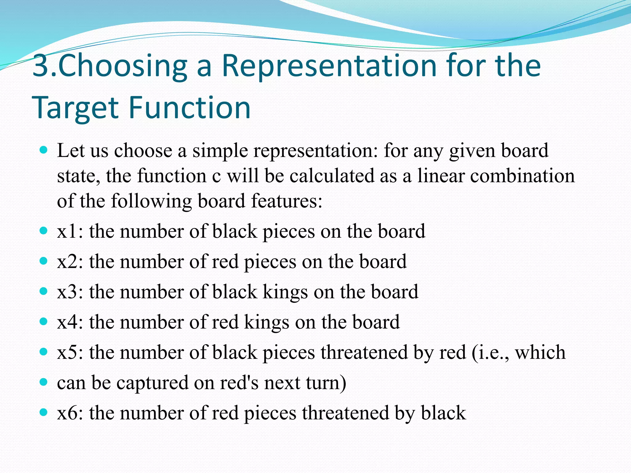 3.Choosing a Representation for the
Target Function
 Let us choose a simple representation: for any given board
state, the function c will be calculated as a linear combination
of the following board features:
 x1: the number of black pieces on the board
 x2: the number of red pieces on the board
 x3: the number of black kings on the board
 x4: the number of red kings on the board
 x5: the number of black pieces threatened by red (i.e., which
 can be captured on red's next turn)
 x6: the number of red pieces threatened by black
 