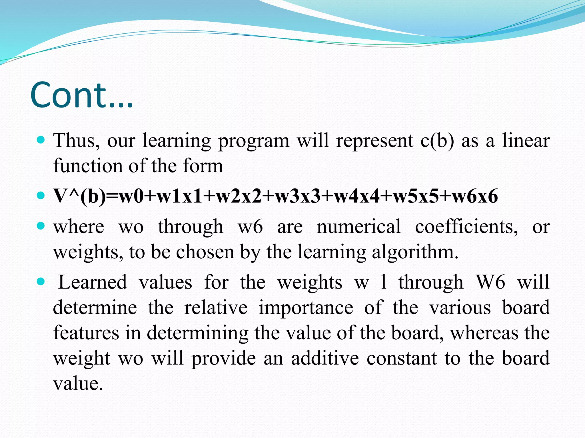 Cont…
 Thus, our learning program will represent c(b) as a linear
function of the form
 V^(b)=w0+w1x1+w2x2+w3x3+w4x4+w5x5+w6x6
 where wo through w6 are numerical coefficients, or
weights, to be chosen by the learning algorithm.
 Learned values for the weights w l through W6 will
determine the relative importance of the various board
features in determining the value of the board, whereas the
weight wo will provide an additive constant to the board
value.
 