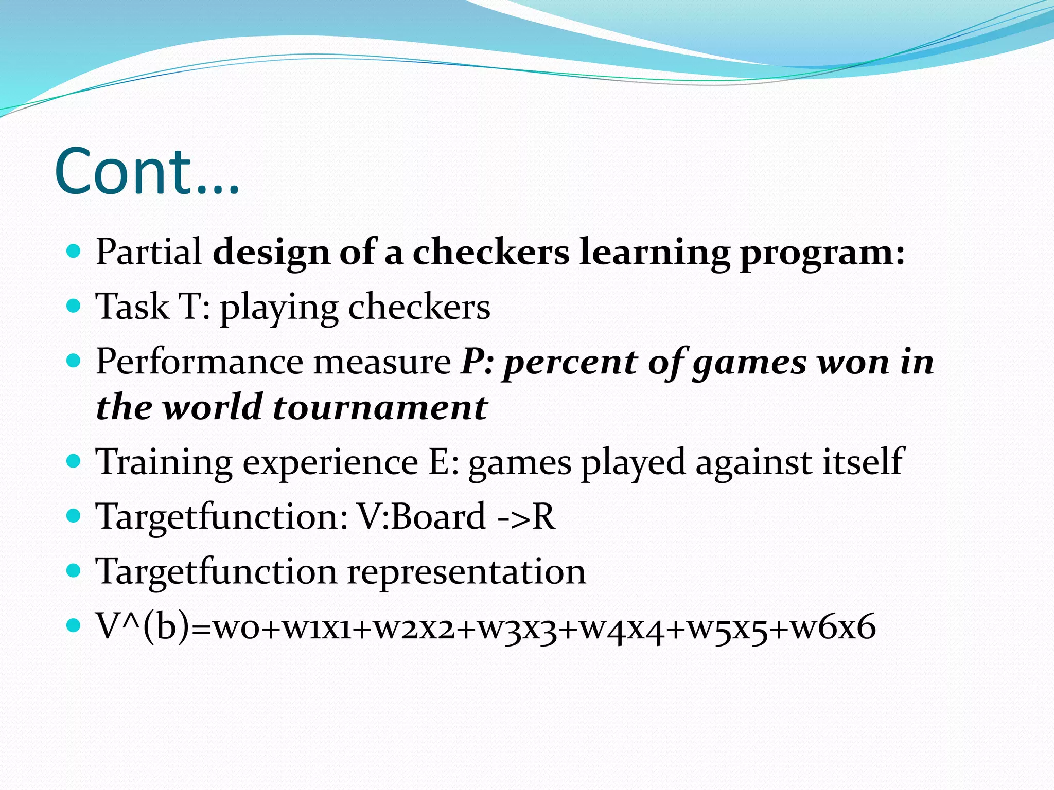Cont…
 Partial design of a checkers learning program:
 Task T: playing checkers
 Performance measure P: percent of games won in
the world tournament
 Training experience E: games played against itself
 Targetfunction: V:Board ->R
 Targetfunction representation
 V^(b)=w0+w1x1+w2x2+w3x3+w4x4+w5x5+w6x6
 