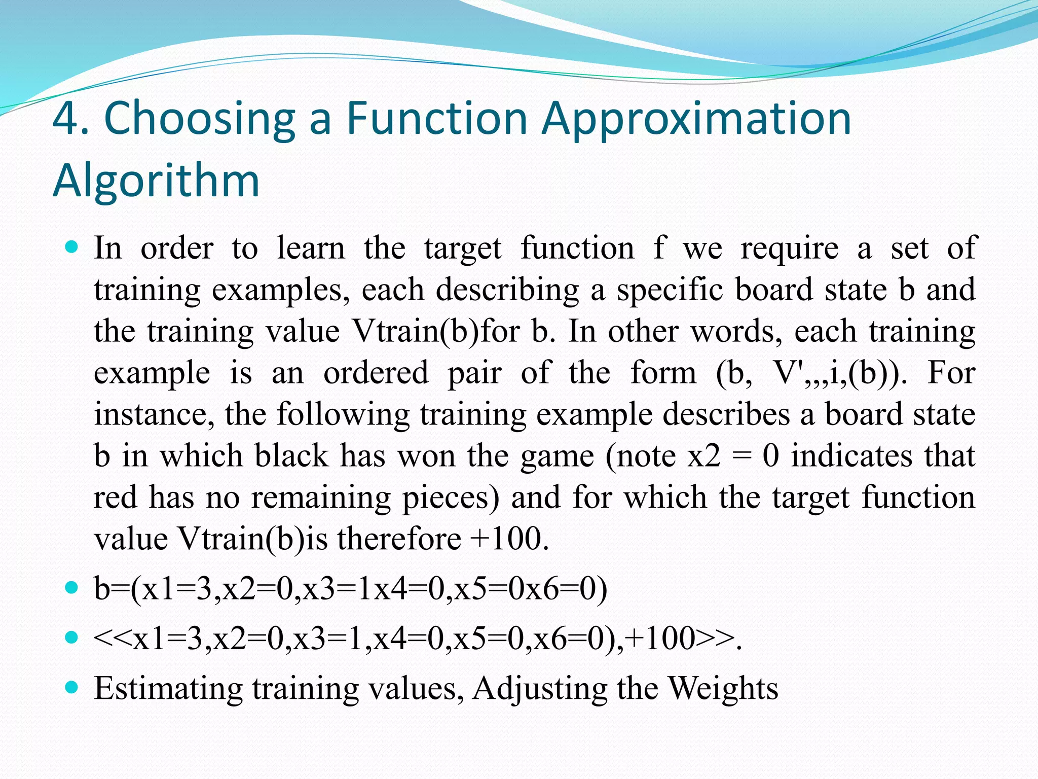 4. Choosing a Function Approximation
Algorithm
 In order to learn the target function f we require a set of
training examples, each describing a specific board state b and
the training value Vtrain(b)for b. In other words, each training
example is an ordered pair of the form (b, V',,,i,(b)). For
instance, the following training example describes a board state
b in which black has won the game (note x2 = 0 indicates that
red has no remaining pieces) and for which the target function
value Vtrain(b)is therefore +100.
 b=(x1=3,x2=0,x3=1x4=0,x5=0x6=0)
 <<x1=3,x2=0,x3=1,x4=0,x5=0,x6=0),+100>>.
 Estimating training values, Adjusting the Weights
 