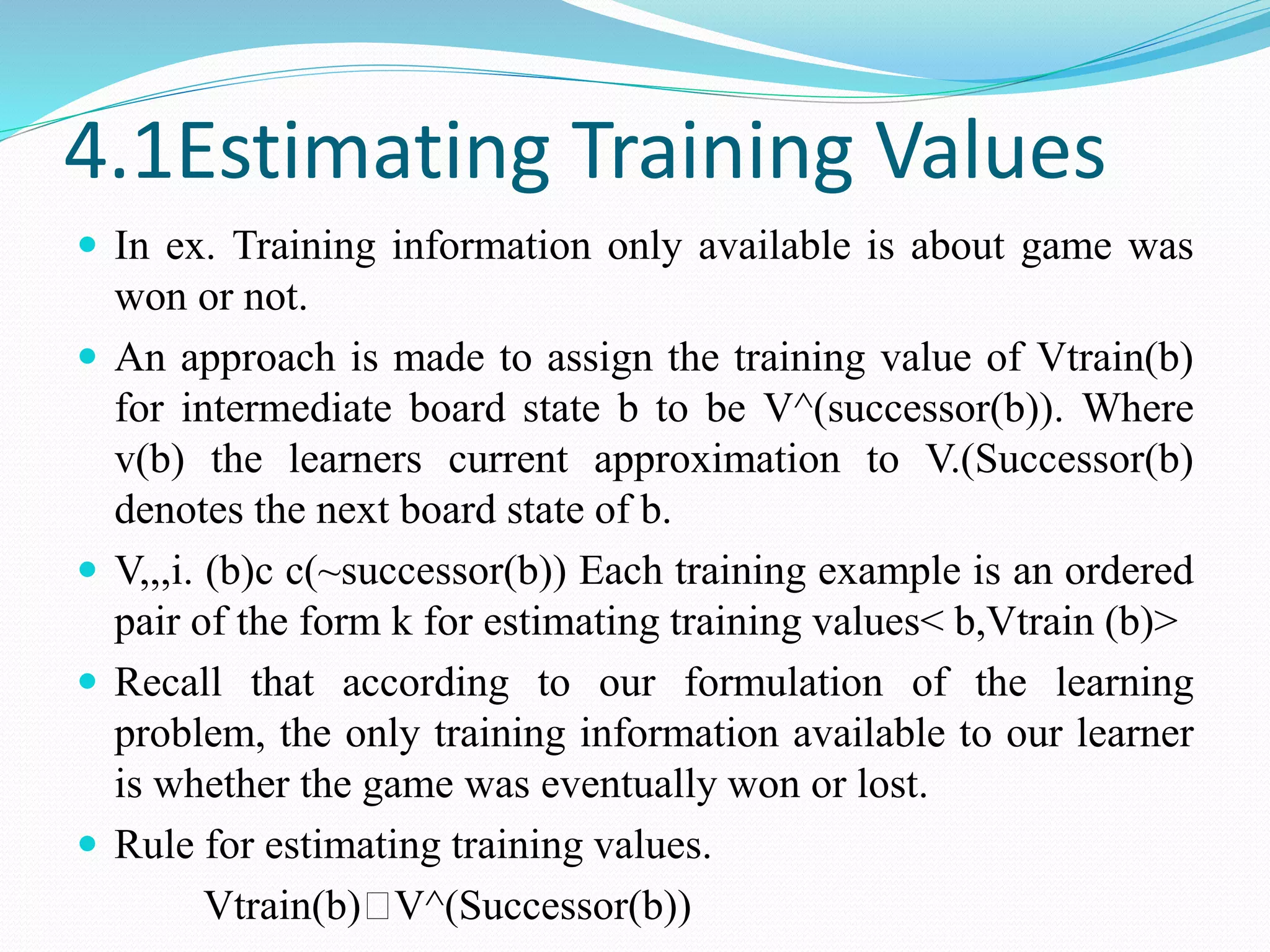 4.1Estimating Training Values
 In ex. Training information only available is about game was
won or not.
 An approach is made to assign the training value of Vtrain(b)
for intermediate board state b to be V^(successor(b)). Where
v(b) the learners current approximation to V.(Successor(b)
denotes the next board state of b.
 V,,,i. (b)c c(~successor(b)) Each training example is an ordered
pair of the form k for estimating training values< b,Vtrain (b)>
 Recall that according to our formulation of the learning
problem, the only training information available to our learner
is whether the game was eventually won or lost.
 Rule for estimating training values.
Vtrain(b)🡨V^(Successor(b))
 